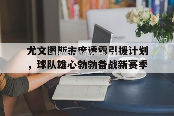 尤文图斯主席透露引援计划，球队雄心勃勃备战新赛季_